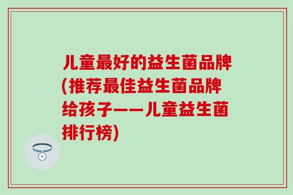 儿童最好的益生菌品牌(推荐最佳益生菌品牌给孩子——儿童益生菌排行榜)