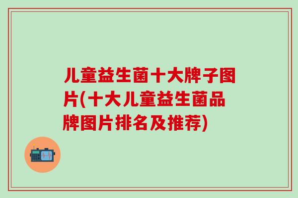 儿童益生菌十大牌子图片(十大儿童益生菌品牌图片排名及推荐)