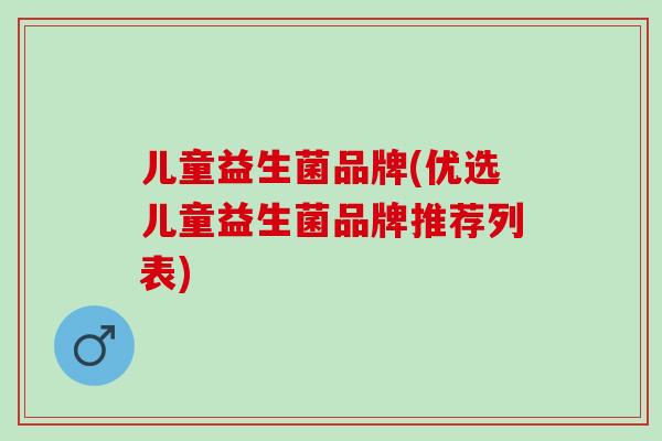 儿童益生菌品牌(优选儿童益生菌品牌推荐列表)