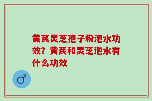 黄芪灵芝孢子粉泡水功效?黄芪和灵芝泡水有什么功效 黄芪灵芝孢子粉泡水功效?黄芪和灵芝泡水有什么功效