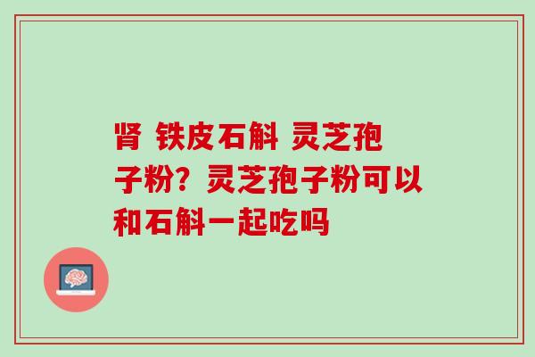 肾 铁皮石斛 灵芝孢子粉？灵芝孢子粉可以和石斛一起吃吗
