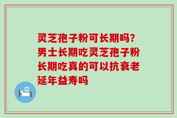 灵芝孢子粉可长期吗?男士长期吃灵芝孢子粉长期吃真的可以抗延年益寿吗 灵芝孢子粉可长期吗?男士长期吃灵芝孢子粉长期吃真的可以抗延年益寿吗