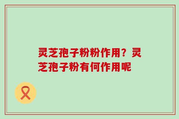 灵芝孢子粉粉作用？灵芝孢子粉有何作用呢