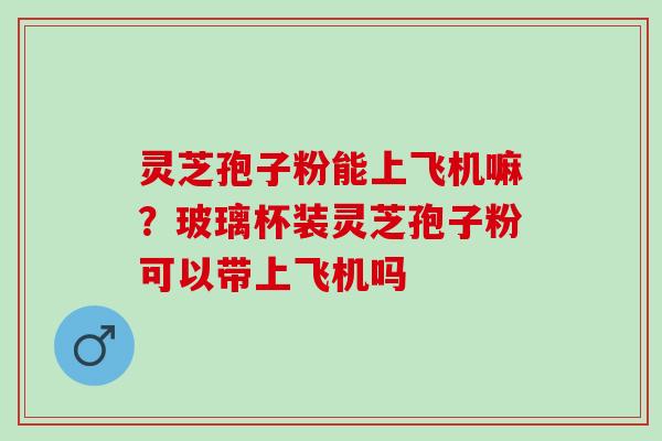 灵芝孢子粉能上飞机嘛？玻璃杯装灵芝孢子粉可以带上飞机吗