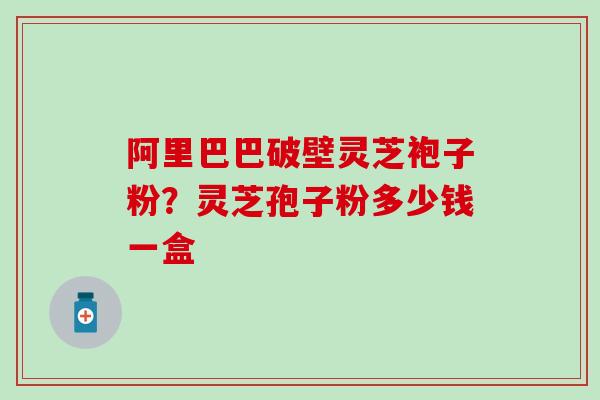 阿里巴巴破壁灵芝袍子粉？灵芝孢子粉多少钱一盒