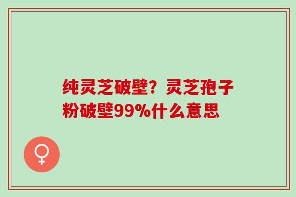 纯灵芝破壁？灵芝孢子粉破壁99%什么意思