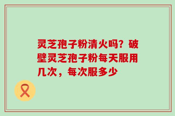 灵芝孢子粉清火吗？破壁灵芝孢子粉每天服用几次，每次服多少