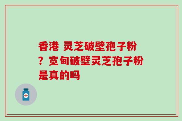香港 灵芝破壁孢子粉？宽甸破壁灵芝孢子粉是真的吗