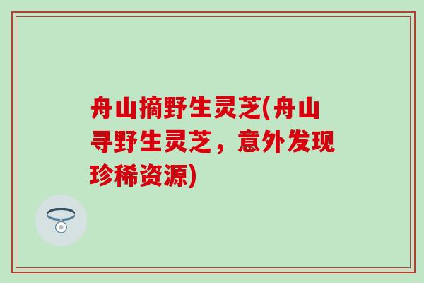 舟山摘野生灵芝(舟山寻野生灵芝，意外发现珍稀资源)