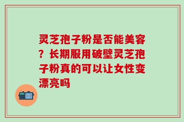 灵芝孢子粉是否能美容？长期服用破壁灵芝孢子粉真的可以让女性变漂亮吗