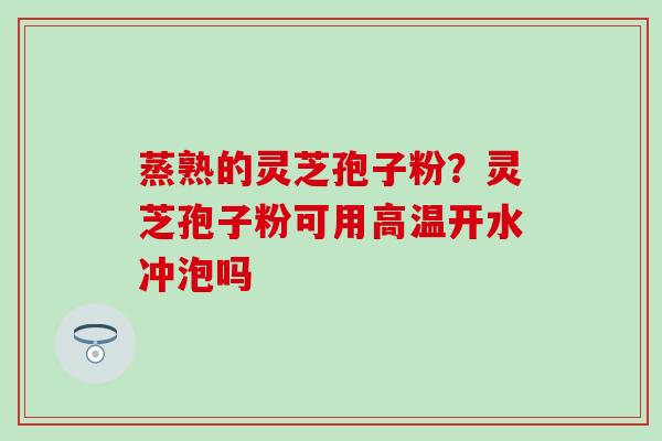 蒸熟的灵芝孢子粉？灵芝孢子粉可用高温开水冲泡吗