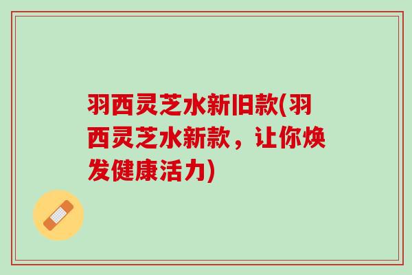 羽西灵芝水新旧款(羽西灵芝水新款，让你焕发健康活力)
