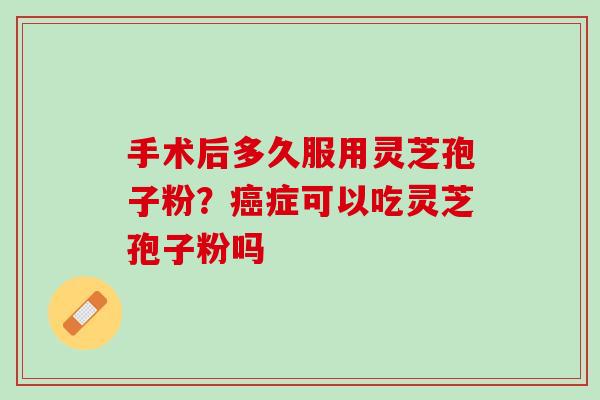 手术后多久服用灵芝孢子粉？癌症可以吃灵芝孢子粉吗
