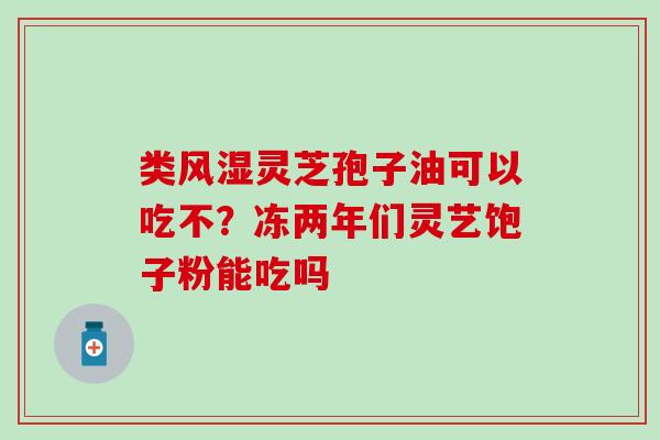类风湿灵芝孢子油可以吃不？冻两年们灵艺饱子粉能吃吗