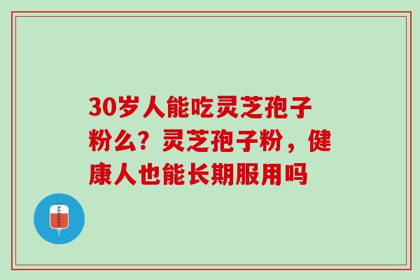 30岁人能吃灵芝孢子粉么？灵芝孢子粉，健康人也能长期服用吗