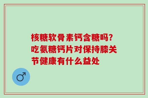 核糖软骨素钙含糖吗？吃氨糖钙片对保持膝关节健康有什么益处
