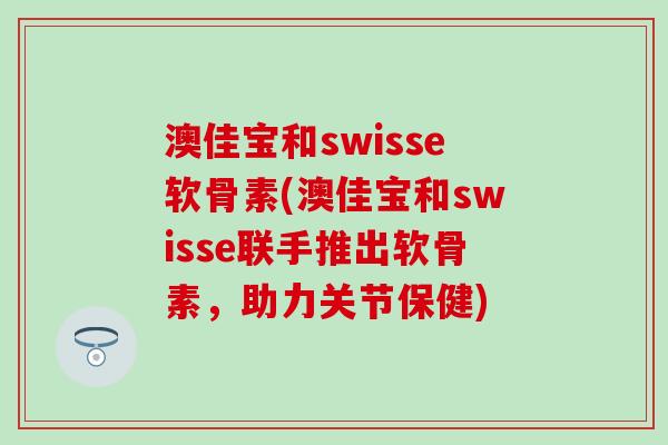 澳佳宝和swisse软骨素(澳佳宝和swisse联手推出软骨素，助力关节保健)