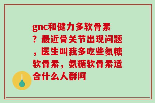 gnc和健力多软骨素？最近骨关节出现问题，医生叫我多吃些氨糖软骨素，氨糖软骨素适合什么人群阿