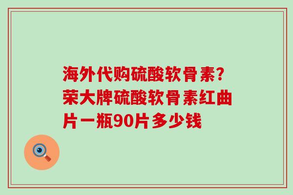 海外代购硫酸软骨素？荣大牌硫酸软骨素红曲片一瓶90片多少钱