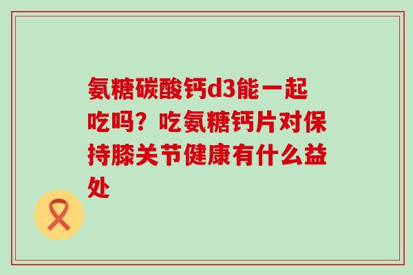 氨糖碳酸钙d3能一起吃吗？吃氨糖钙片对保持膝关节健康有什么益处
