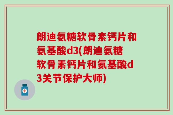 朗迪氨糖软骨素钙片和氨基酸d3(朗迪氨糖软骨素钙片和氨基酸d3关节保护大师)