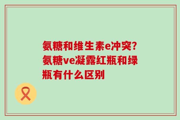 氨糖和维生素e冲突？氨糖ve凝露红瓶和绿瓶有什么区别