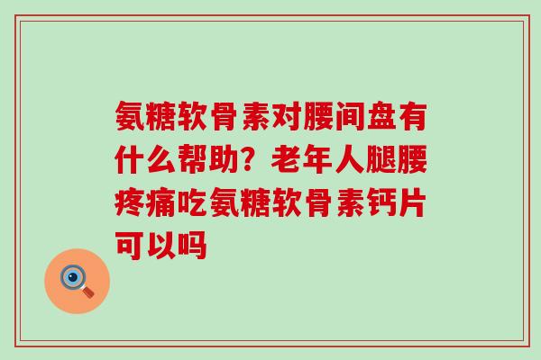 氨糖软骨素对腰间盘有什么帮助？老年人腿腰疼痛吃氨糖软骨素钙片可以吗