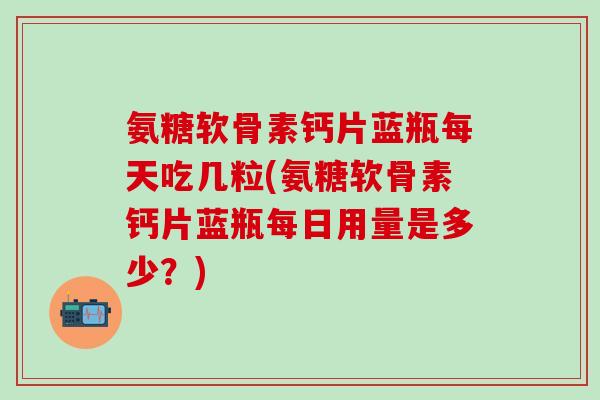 氨糖软骨素钙片蓝瓶每天吃几粒(氨糖软骨素钙片蓝瓶每日用量是多少？)