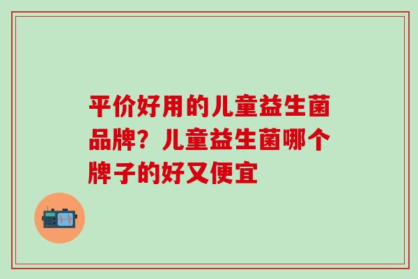 平价好用的儿童益生菌品牌？儿童益生菌哪个牌子的好又便宜