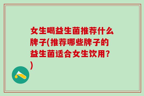 女生喝益生菌推荐什么牌子(推荐哪些牌子的益生菌适合女生饮用？)