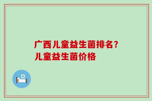 广西儿童益生菌排名？儿童益生菌价格