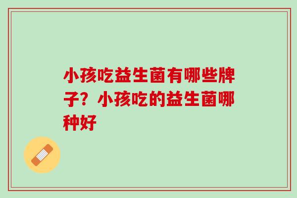 小孩吃益生菌有哪些牌子？小孩吃的益生菌哪种好