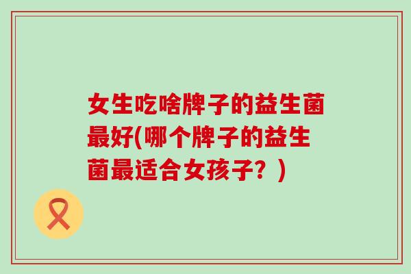 女生吃啥牌子的益生菌最好(哪个牌子的益生菌最适合女孩子？)