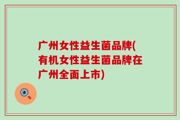 广州女性益生菌品牌(有机女性益生菌品牌在广州全面上市)