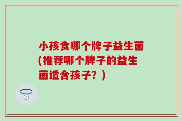 小孩食哪个牌子益生菌(推荐哪个牌子的益生菌适合孩子？)