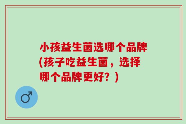 小孩益生菌选哪个品牌(孩子吃益生菌，选择哪个品牌更好？)