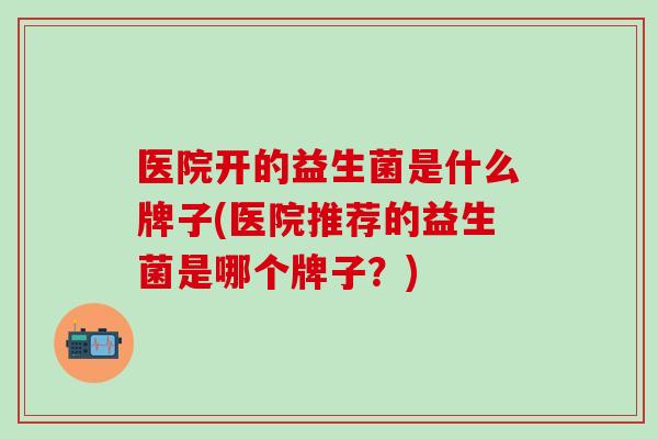 医院开的益生菌是什么牌子(医院推荐的益生菌是哪个牌子？)