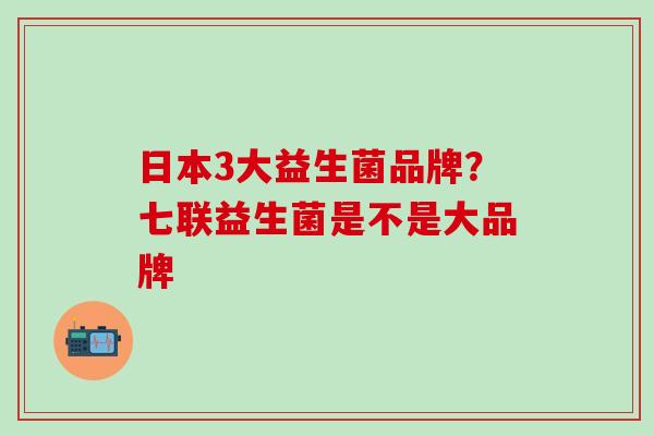 日本3大益生菌品牌？七联益生菌是不是大品牌