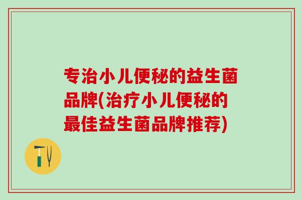 专治小儿便秘的益生菌品牌(治疗小儿便秘的最佳益生菌品牌推荐)
