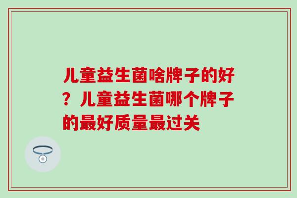 儿童益生菌啥牌子的好？儿童益生菌哪个牌子的最好质量最过关