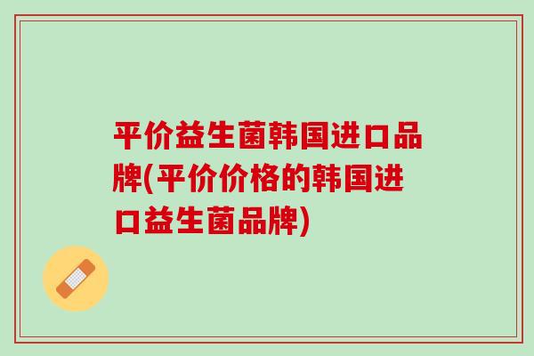 平价益生菌韩国进口品牌(平价价格的韩国进口益生菌品牌)