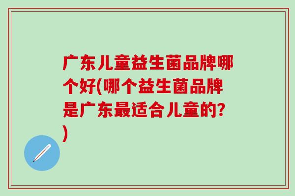 广东儿童益生菌品牌哪个好(哪个益生菌品牌是广东最适合儿童的？)