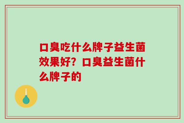 口臭吃什么牌子益生菌效果好？口臭益生菌什么牌子的