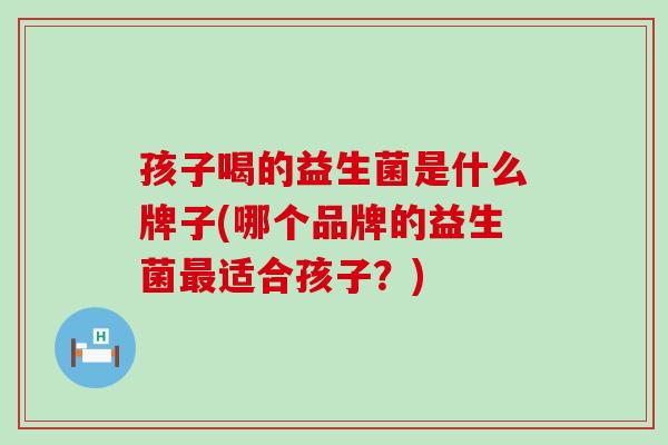 孩子喝的益生菌是什么牌子(哪个品牌的益生菌最适合孩子？)