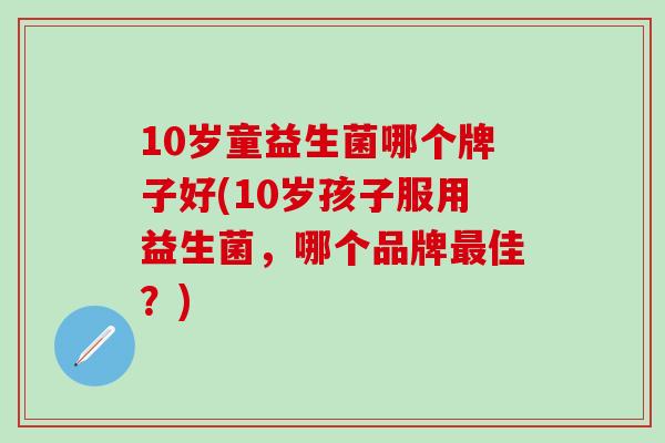 10岁童益生菌哪个牌子好(10岁孩子服用益生菌，哪个品牌最佳？)