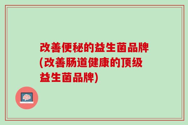 改善便秘的益生菌品牌(改善肠道健康的顶级益生菌品牌)
