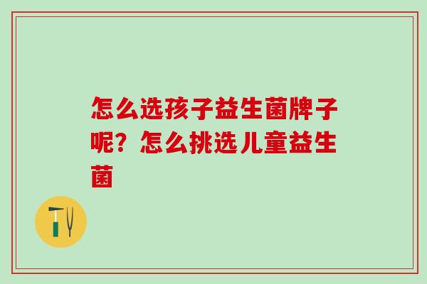 怎么选孩子益生菌牌子呢？怎么挑选儿童益生菌