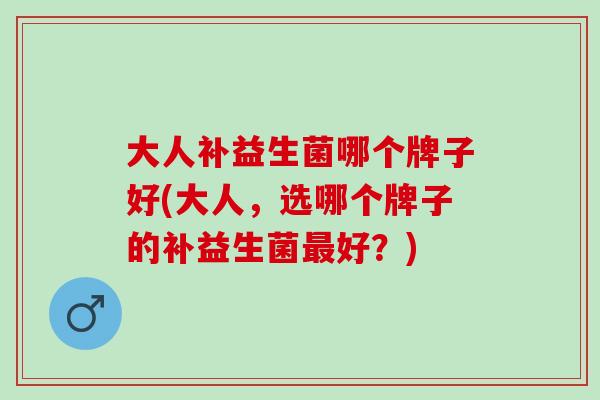 大人补益生菌哪个牌子好(大人，选哪个牌子的补益生菌最好？)