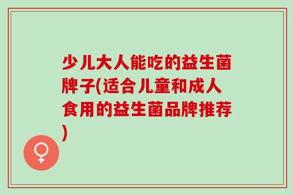 少儿大人能吃的益生菌牌子(适合儿童和成人食用的益生菌品牌推荐)