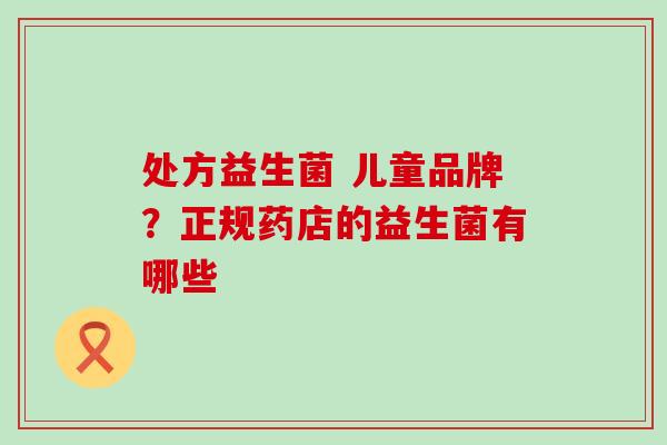 处方益生菌 儿童品牌？正规药店的益生菌有哪些